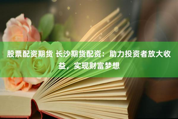股票配资期货 长沙期货配资:助力投资者放大收益,实现财富梦想